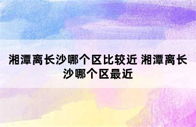 湘潭离长沙哪个区比较近 湘潭离长沙哪个区最近